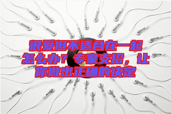 很愛(ài)但不適合在一起怎么辦？專(zhuān)家支招，讓你做出正確的決定