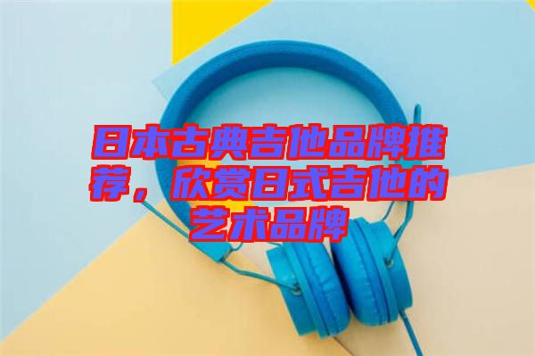 日本古典吉他品牌推薦，欣賞日式吉他的藝術(shù)品牌