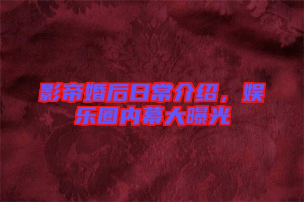 影帝婚后日常介紹，娛樂(lè)圈內(nèi)幕大曝光