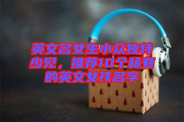 英文名女生小眾獨(dú)特少見(jiàn)，推薦10個(gè)稀有的英文女孩名字