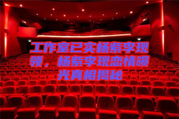 工作室已實楊紫李現(xiàn)領(lǐng)，楊紫李現(xiàn)戀情曝光真相揭秘