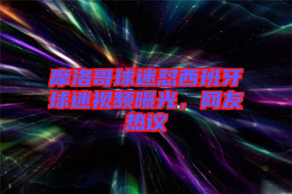 摩洛哥球迷懟西班牙球迷視頻曝光，網(wǎng)友熱議