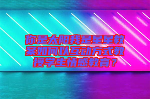 你是太陽我是星星教案如何以互動方式教授學(xué)生情感教育？