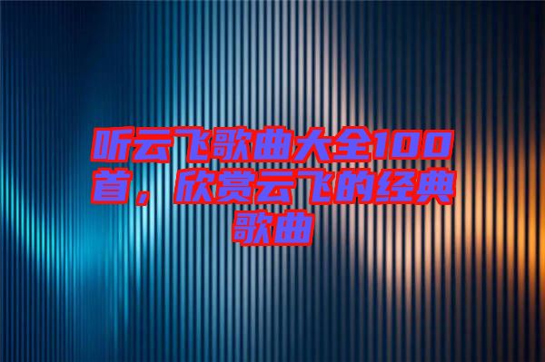 聽云飛歌曲大全100首，欣賞云飛的經典歌曲