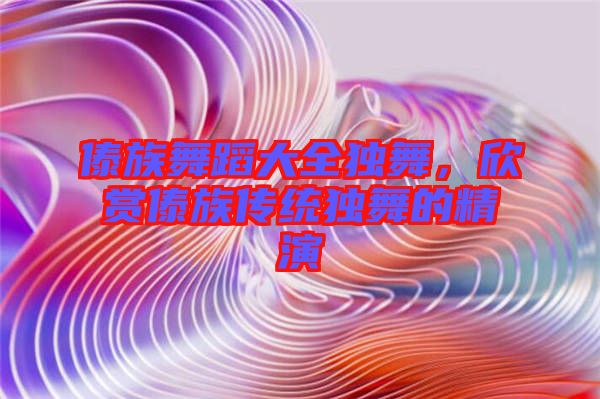 傣族舞蹈大全獨舞，欣賞傣族傳統(tǒng)獨舞的精演