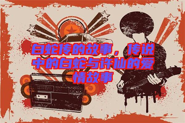 白蛇傳的故事，傳說(shuō)中的白蛇與許仙的愛(ài)情故事