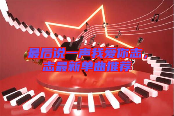 最后說一聲我愛你志，志最新單曲推薦