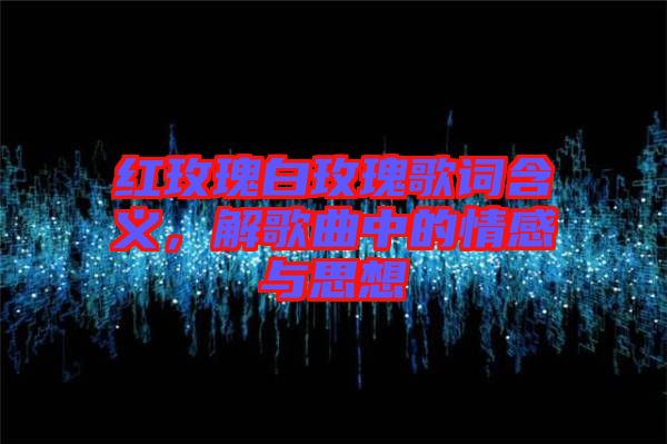 紅玫瑰白玫瑰歌詞含義，解歌曲中的情感與思想