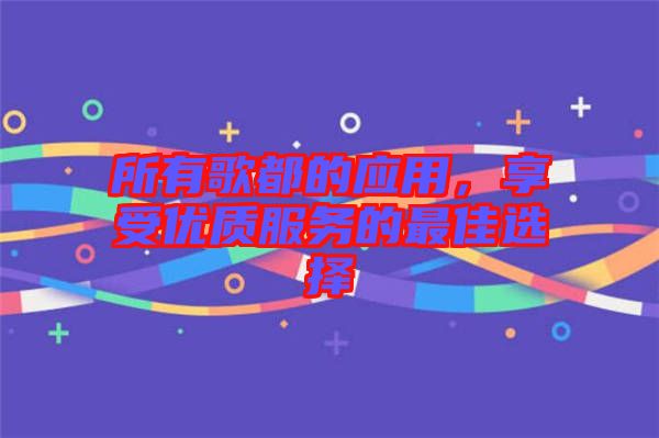 所有歌都的應(yīng)用，享受優(yōu)質(zhì)服務(wù)的最佳選擇