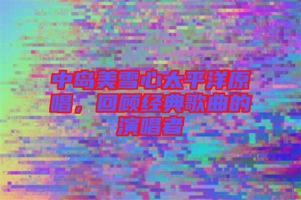 中島美雪心太平洋原唱，回顧經(jīng)典歌曲的演唱者