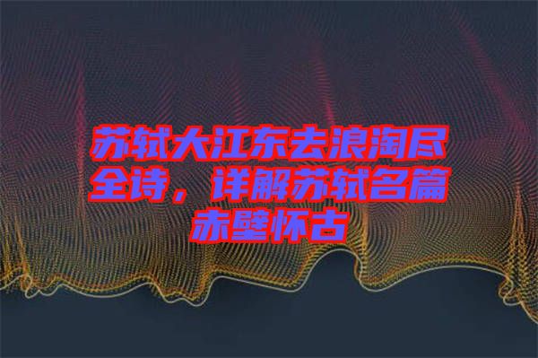 蘇軾大江東去浪淘盡全詩，詳解蘇軾名篇赤壁懷古