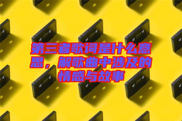 第三者歌詞是什么意思，解歌曲中涉及的情感與故事