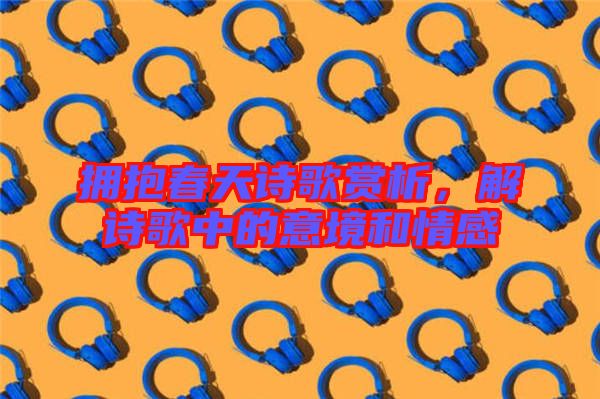 擁抱春天詩歌賞析，解詩歌中的意境和情感