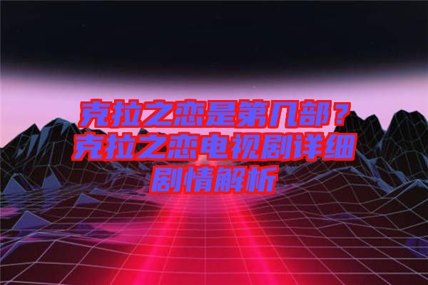 克拉之戀是第幾部？克拉之戀電視劇詳細(xì)劇情解析