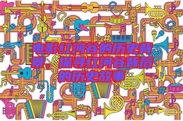 電影紅河谷的歷史背景，探尋紅河谷背后的歷史故事