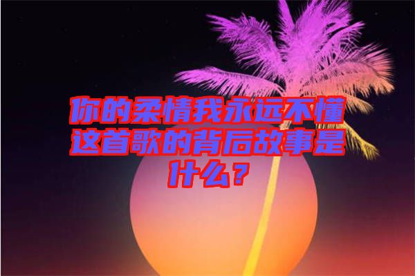 你的柔情我永遠(yuǎn)不懂這首歌的背后故事是什么？