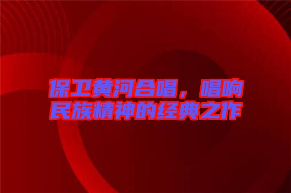保衛(wèi)黃河合唱，唱響民族精神的經(jīng)典之作