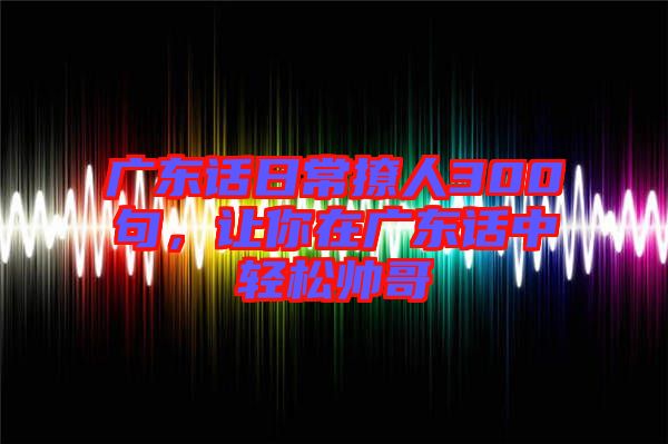 廣東話日常撩人300句，讓你在廣東話中輕松帥哥