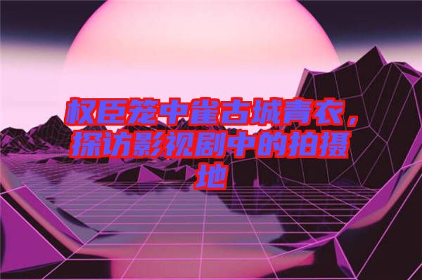 權(quán)臣籠中雀古城青衣，探訪影視劇中的拍攝地