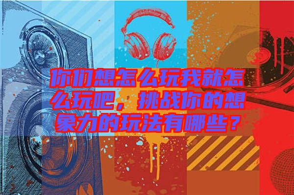 你們想怎么玩我就怎么玩吧，挑戰(zhàn)你的想象力的玩法有哪些？