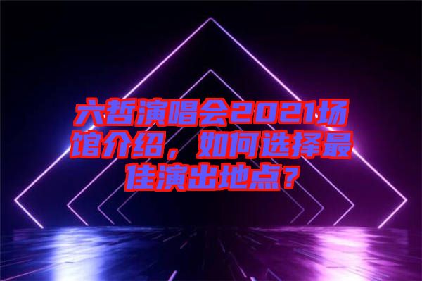 六哲演唱會(huì)2021場(chǎng)館介紹，如何選擇最佳演出地點(diǎn)？