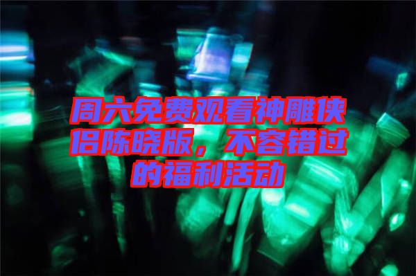 周六免費觀看神雕俠侶陳曉版，不容錯過的福利活動