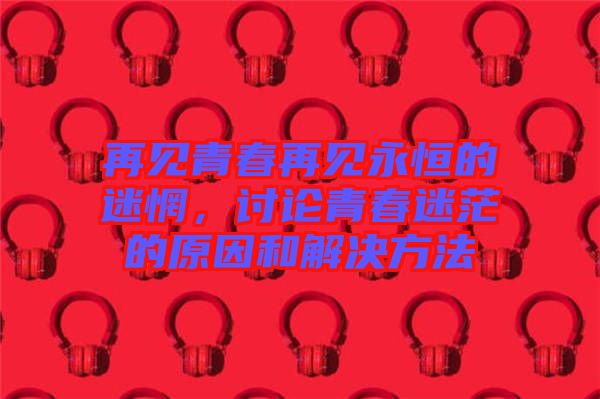 再見青春再見永恒的迷惘，討論青春迷茫的原因和解決方法