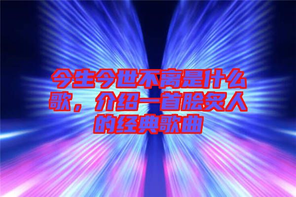 今生今世不離是什么歌，介紹一首膾炙人的經(jīng)典歌曲