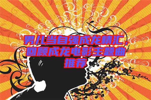 男兒當(dāng)自強(qiáng)成龍精匯，回顧成龍電影主題曲推薦