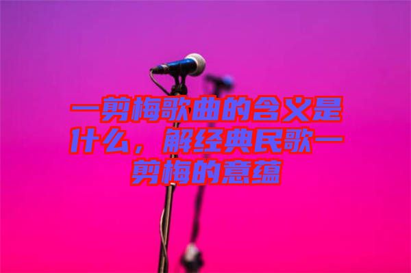 一剪梅歌曲的含義是什么，解經(jīng)典民歌一剪梅的意蘊(yùn)
