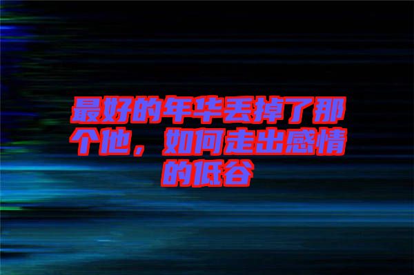 最好的年華丟掉了那個他，如何走出感情的低谷