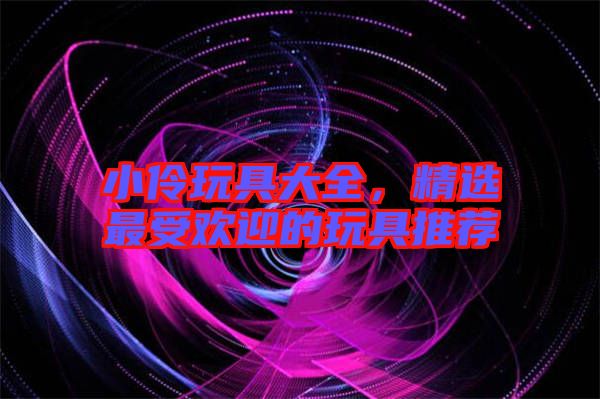 小伶玩具大全，精選最受歡迎的玩具推薦