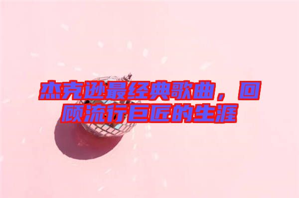 杰克遜最經(jīng)典歌曲，回顧流行巨匠的生涯