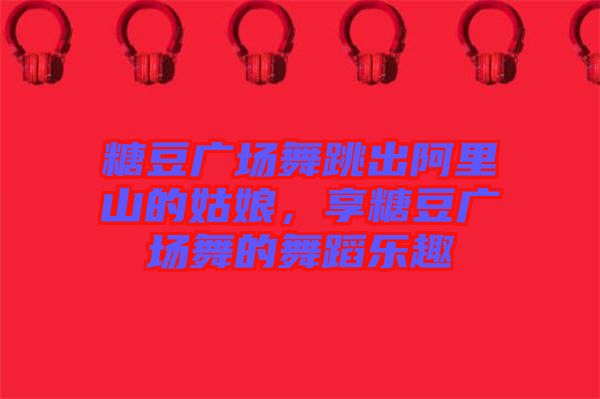 糖豆廣場舞跳出阿里山的姑娘，享糖豆廣場舞的舞蹈樂趣