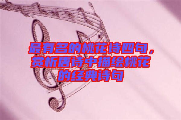 最有名的桃花詩四句，賞析唐詩中描繪桃花的經(jīng)典詩句