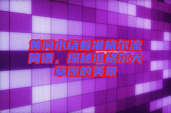黃河水繞著準(zhǔn)格爾流簡譜，探秘準(zhǔn)格爾大草原的美景
