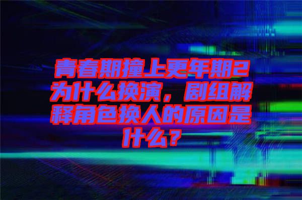 青春期撞上更年期2為什么換演，劇組解釋角色換人的原因是什么？