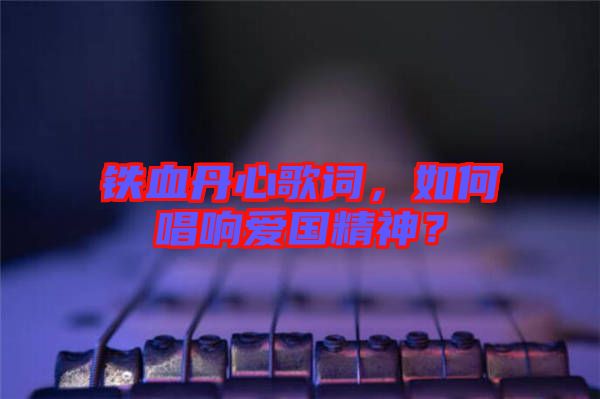 鐵血丹心歌詞，如何唱響愛國精神？