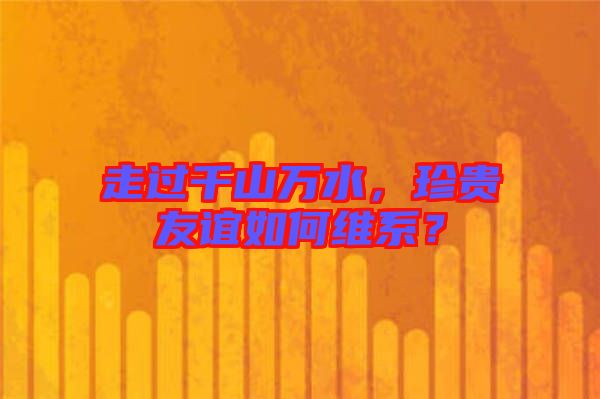 走過千山萬水，珍貴友誼如何維系？