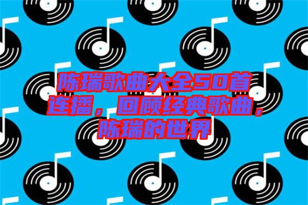 陳瑞歌曲大全50首連播，回顧經(jīng)典歌曲，陳瑞的世界