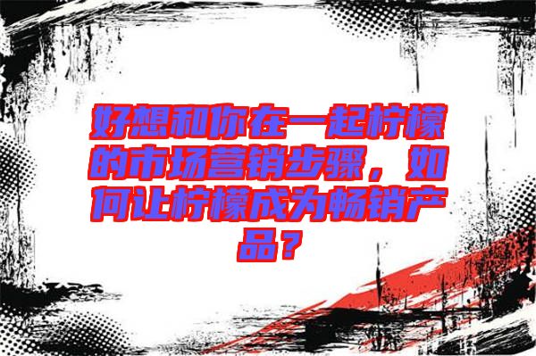 好想和你在一起檸檬的市場(chǎng)營(yíng)銷步驟，如何讓檸檬成為暢銷產(chǎn)品？