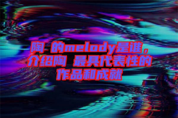 陶喆的melody是誰，介紹陶喆最具代表性的作品和成就
