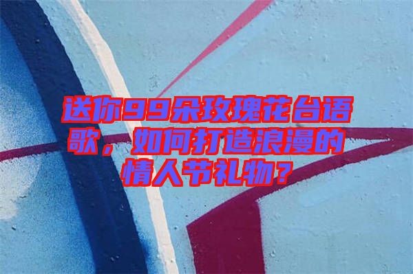 送你99朵玫瑰花臺(tái)語(yǔ)歌，如何打造浪漫的情人節(jié)禮物？