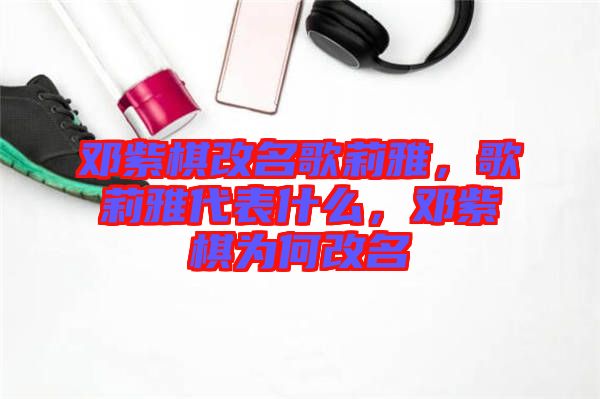 鄧紫棋改名歌莉雅，歌莉雅代表什么，鄧紫棋為何改名