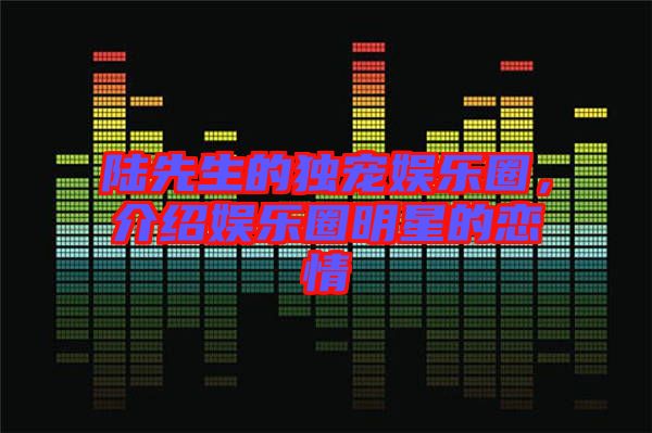 陸先生的獨寵娛樂圈，介紹娛樂圈明星的戀情