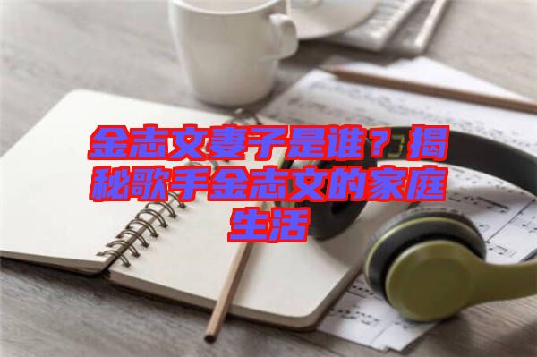 金志文妻子是誰？揭秘歌手金志文的家庭生活