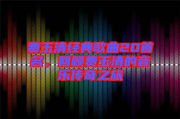 費(fèi)玉清經(jīng)典歌曲20首名，回顧費(fèi)玉清的音樂傳奇之旅