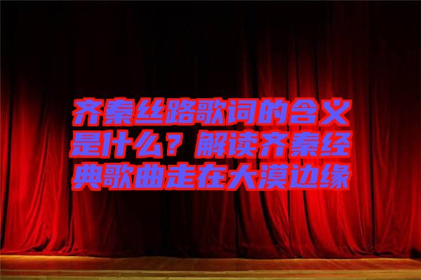 齊秦絲路歌詞的含義是什么？解讀齊秦經(jīng)典歌曲走在大漠邊緣