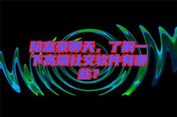 陪富豪聊天，了解一下高端社交軟件有哪些？