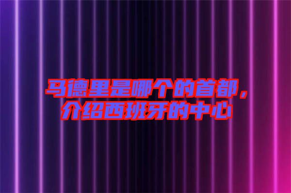 馬德里是哪個的首都，介紹西班牙的中心